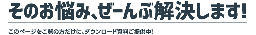 そのお悩み、ぜーんぶ解決します！