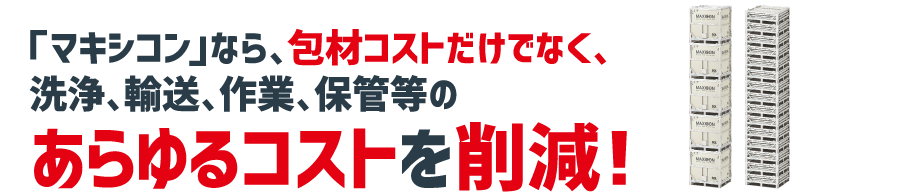 「マキシコン」なら、包材コストだけでなく、洗浄、輸送、作業、保管等のあらゆるコストを削減！